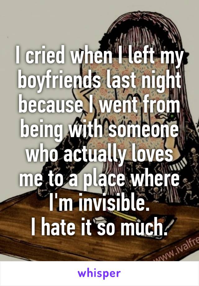 I cried when I left my boyfriends last night because I went from being with someone who actually loves me to a place where I'm invisible.
I hate it so much.