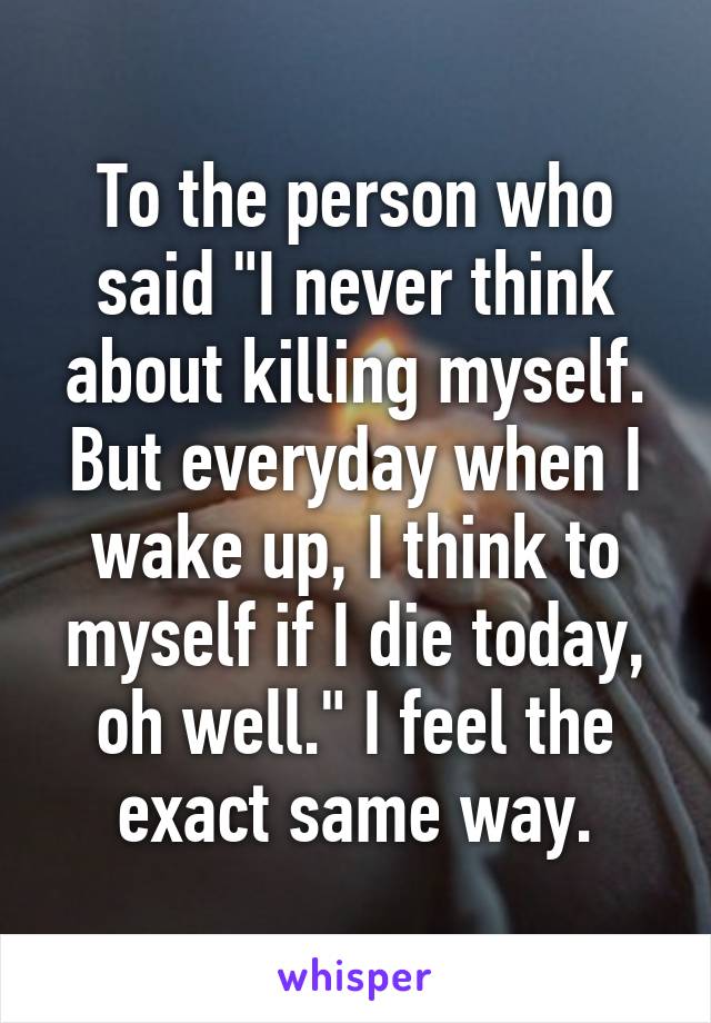 To the person who said "I never think about killing myself. But everyday when I wake up, I think to myself if I die today, oh well." I feel the exact same way.