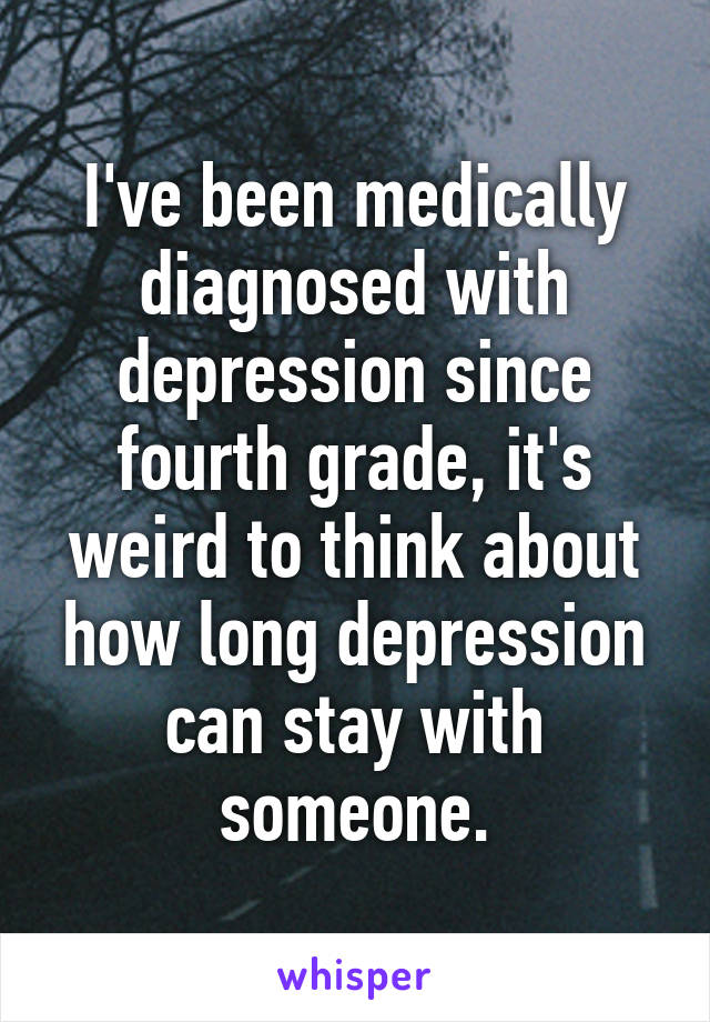 I've been medically diagnosed with depression since fourth grade, it's weird to think about how long depression can stay with someone.