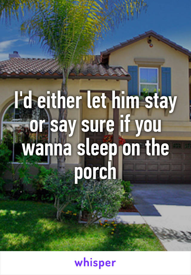 I'd either let him stay or say sure if you wanna sleep on the porch