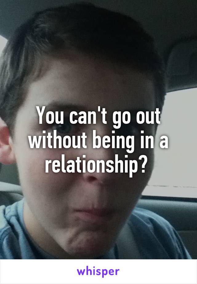 You can't go out without being in a relationship? 