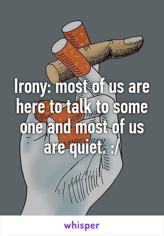 Irony: most of us are here to talk to some one and most of us are quiet. :/