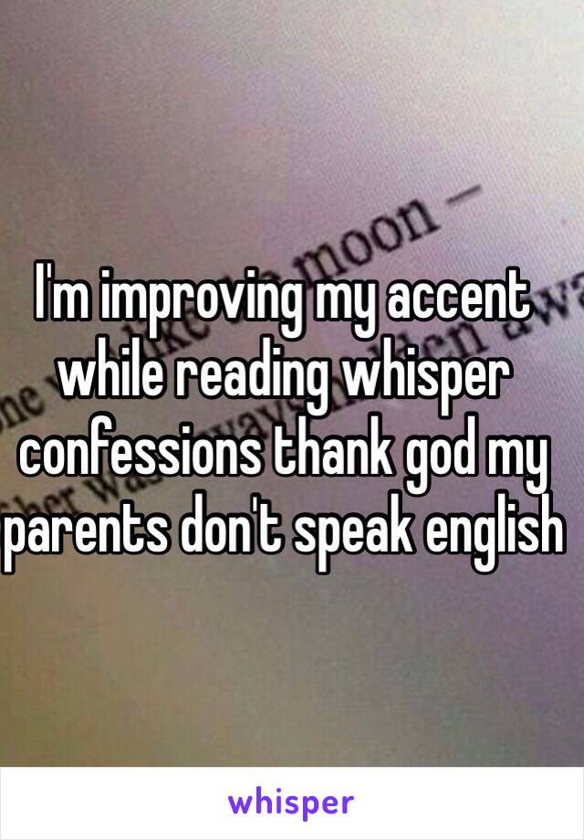 I'm improving my accent while reading whisper confessions thank god my parents don't speak english