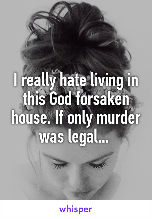 I really hate living in this God forsaken house. If only murder was legal... 