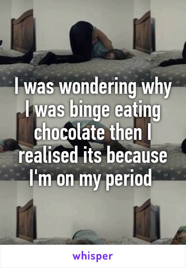 I was wondering why I was binge eating chocolate then I realised its because I'm on my period 