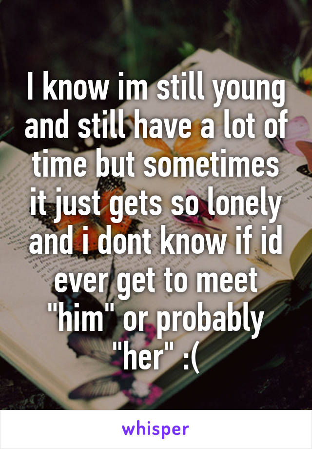 I know im still young and still have a lot of time but sometimes it just gets so lonely and i dont know if id ever get to meet "him" or probably "her" :(