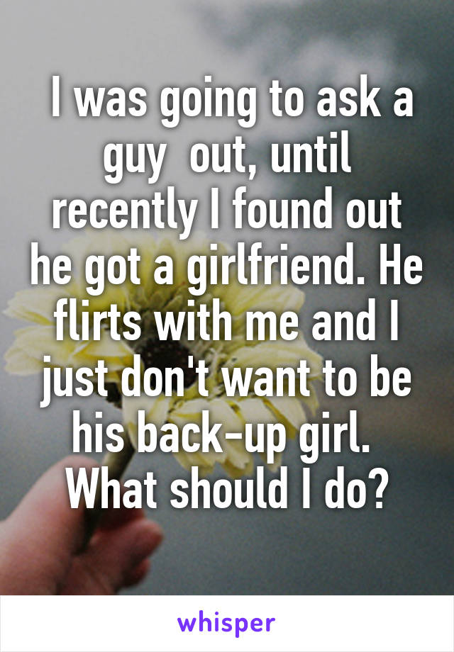  I was going to ask a guy  out, until recently I found out he got a girlfriend. He flirts with me and I just don't want to be his back-up girl. 
What should I do?
