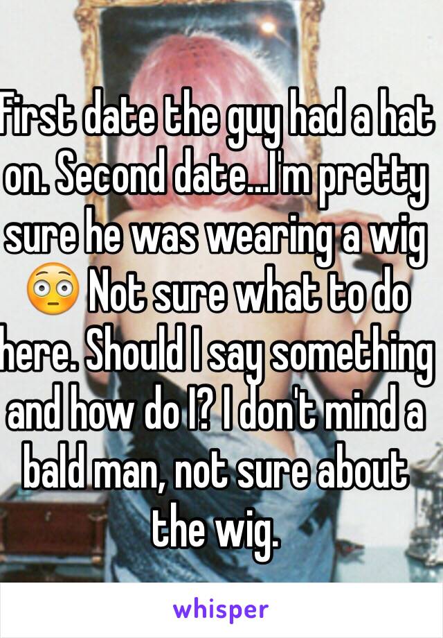 First date the guy had a hat on. Second date...I'm pretty sure he was wearing a wig 😳 Not sure what to do here. Should I say something and how do I? I don't mind a bald man, not sure about the wig.