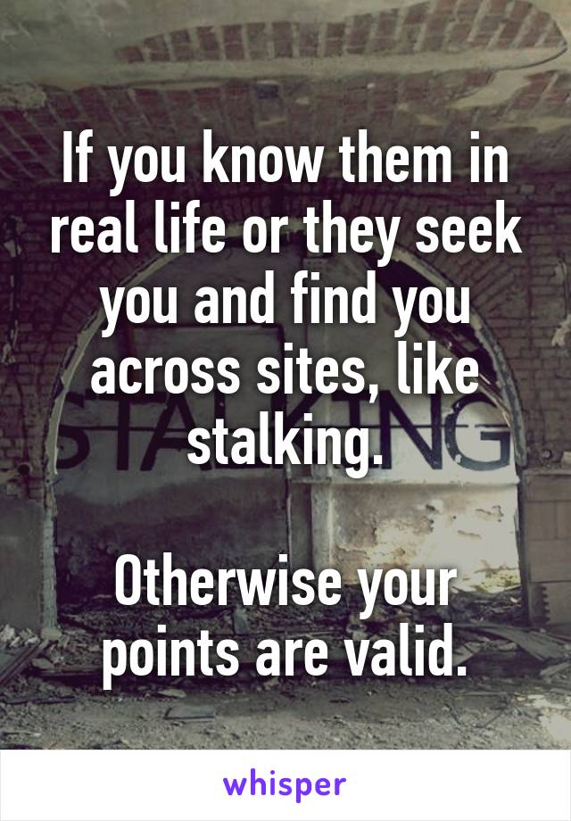 If you know them in real life or they seek you and find you across sites, like stalking.

Otherwise your points are valid.