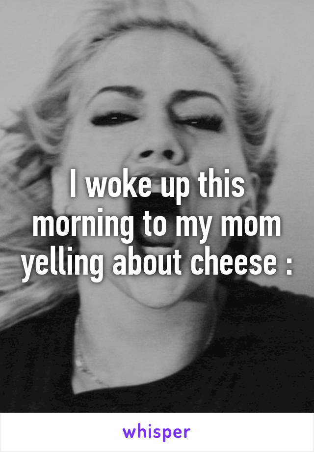 I woke up this morning to my mom yelling about cheese :\