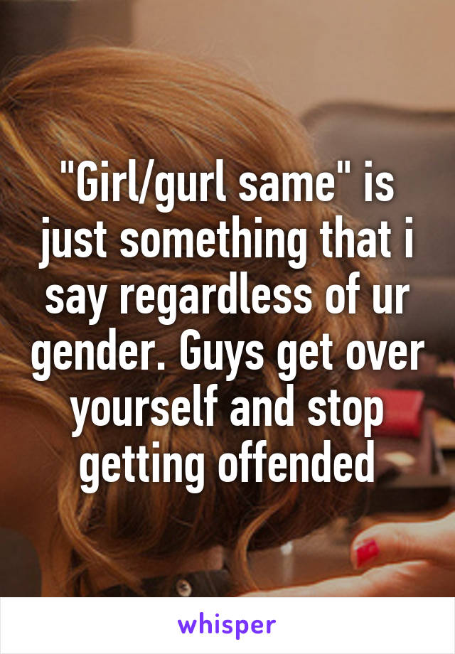 "Girl/gurl same" is just something that i say regardless of ur gender. Guys get over yourself and stop getting offended