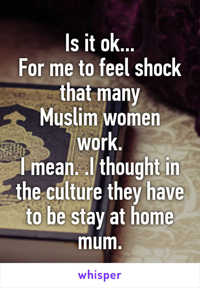 Is it ok...
For me to feel shock that many
Muslim women work.
I mean. .I thought in the culture they have to be stay at home mum.