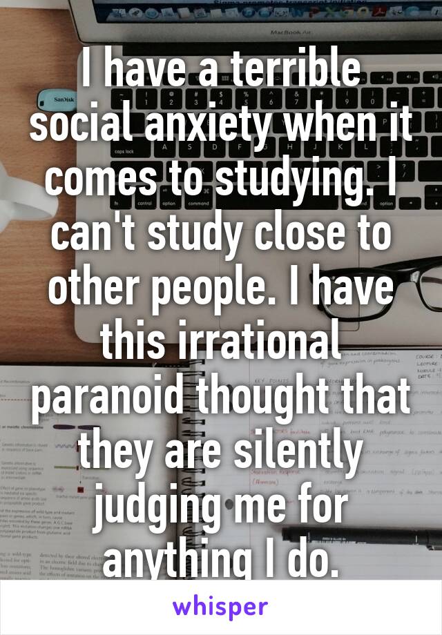 I have a terrible social anxiety when it comes to studying. I can't study close to other people. I have this irrational paranoid thought that they are silently judging me for anything I do.