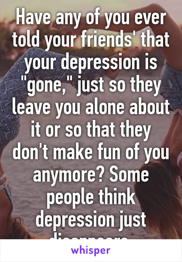 Have any of you ever told your friends' that your depression is "gone," just so they leave you alone about it or so that they don't make fun of you anymore? Some people think depression just disappears.