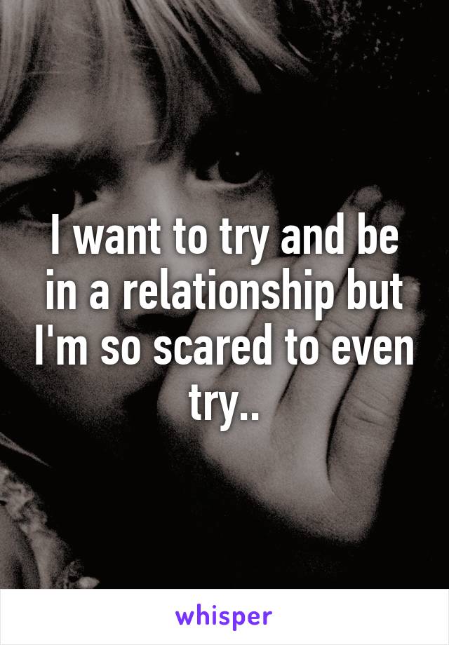 I want to try and be in a relationship but I'm so scared to even try..