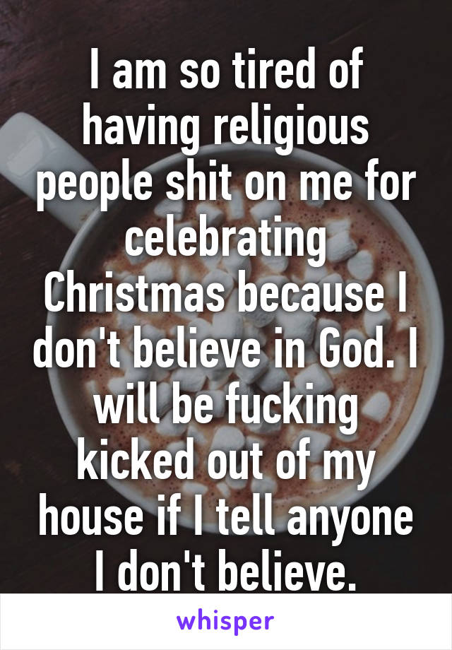 I am so tired of having religious people shit on me for celebrating Christmas because I don't believe in God. I will be fucking kicked out of my house if I tell anyone I don't believe.