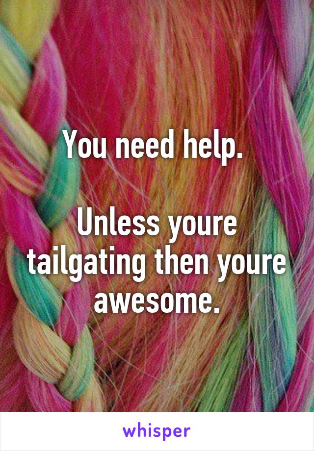 You need help. 

Unless youre tailgating then youre awesome.