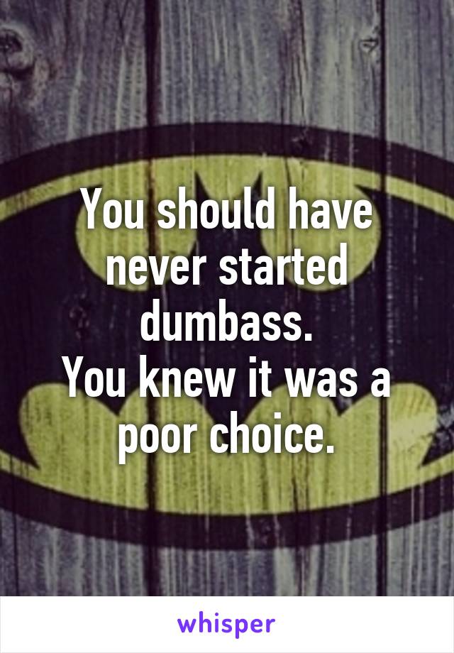 You should have never started dumbass.
You knew it was a poor choice.