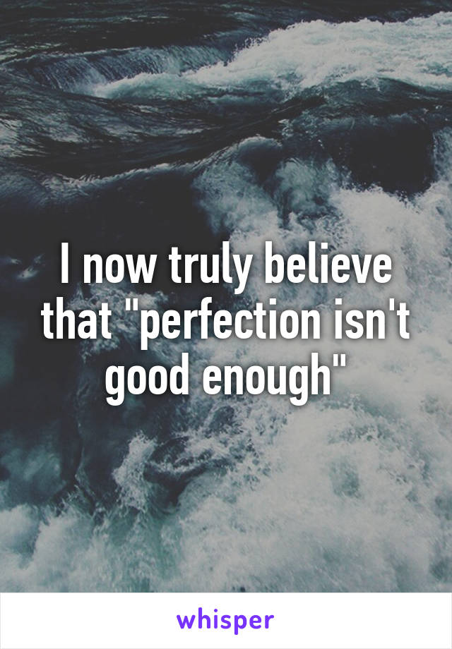 I now truly believe that "perfection isn't good enough"