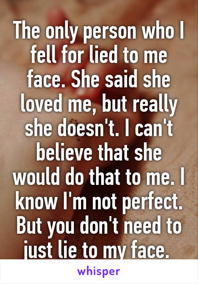 The only person who I fell for lied to me face. She said she loved me, but really she doesn't. I can't believe that she would do that to me. I know I'm not perfect. But you don't need to just lie to my face. 