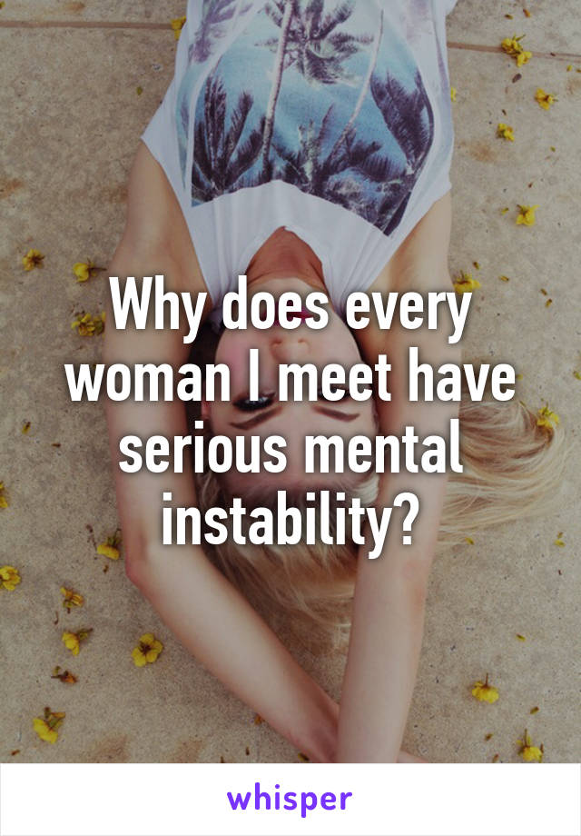 Why does every woman I meet have serious mental instability?