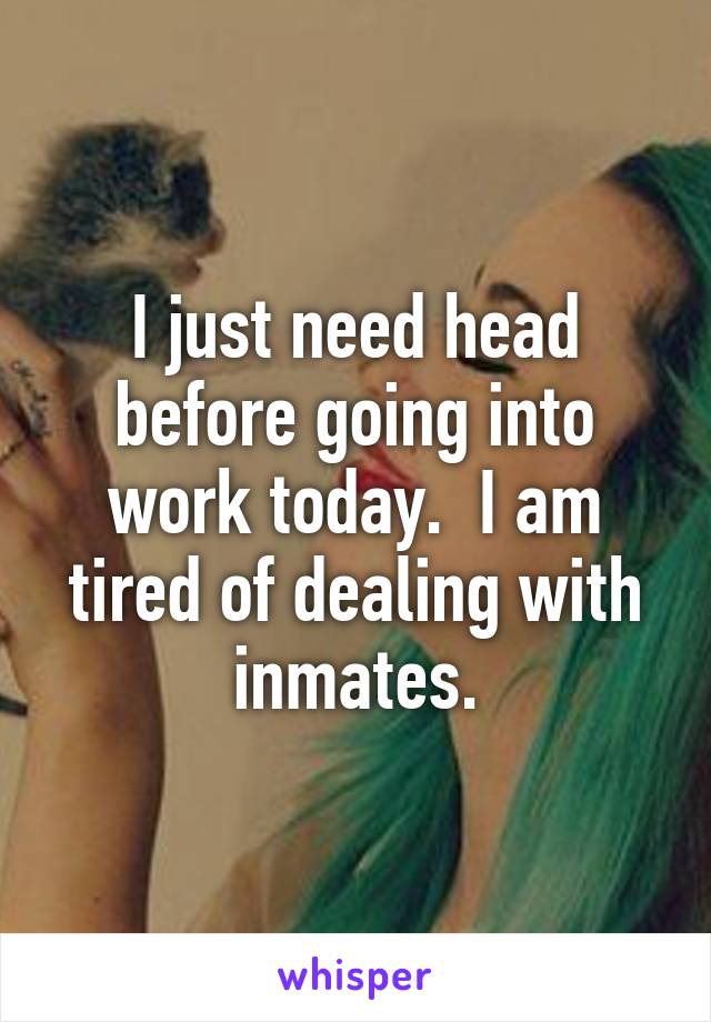 I just need head before going into work today.  I am tired of dealing with inmates.