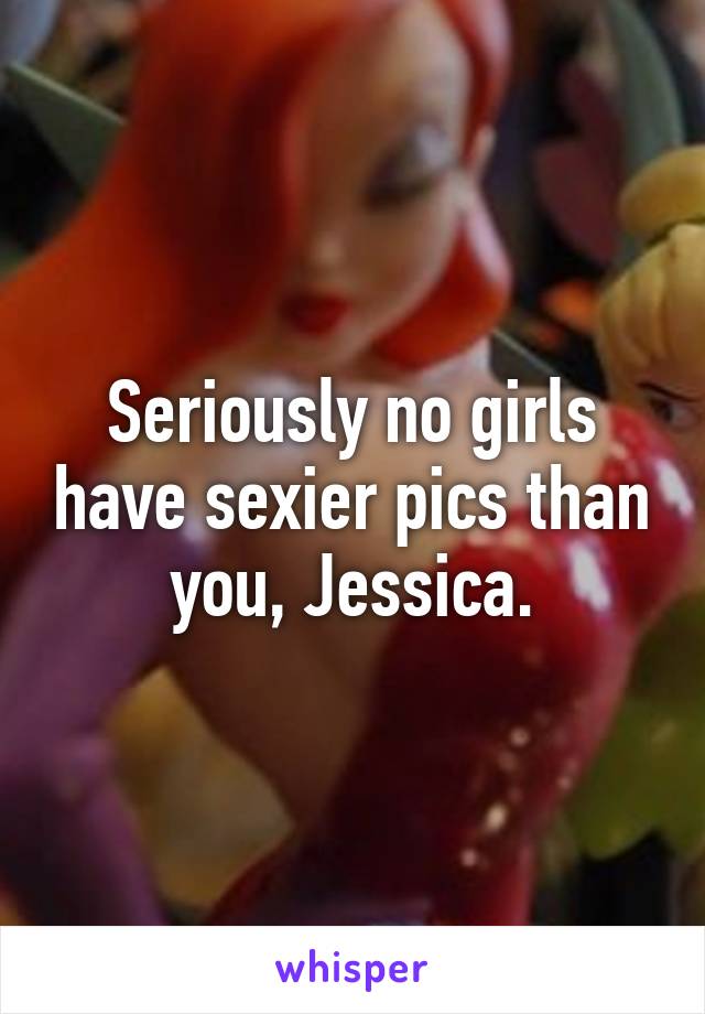 Seriously no girls have sexier pics than you, Jessica.