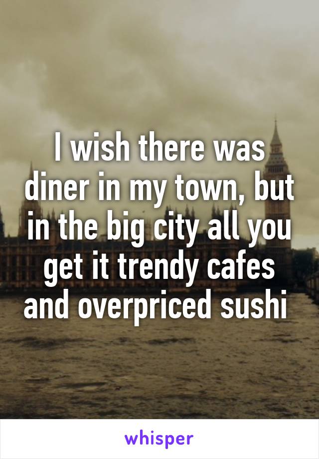 I wish there was diner in my town, but in the big city all you get it trendy cafes and overpriced sushi 