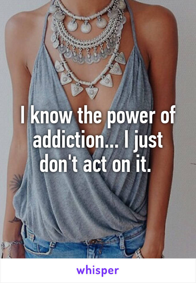 I know the power of addiction... I just don't act on it. 