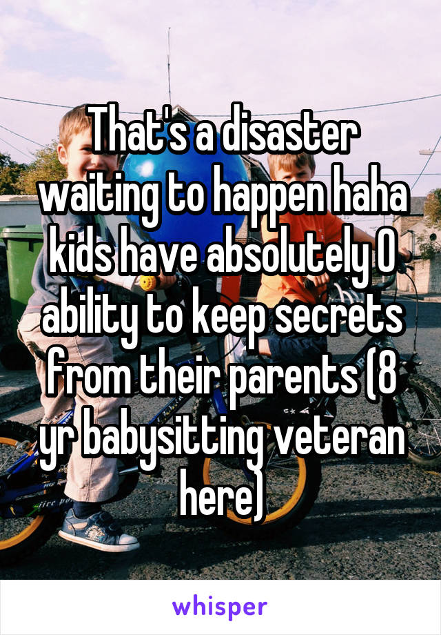 That's a disaster waiting to happen haha kids have absolutely 0 ability to keep secrets from their parents (8 yr babysitting veteran here)