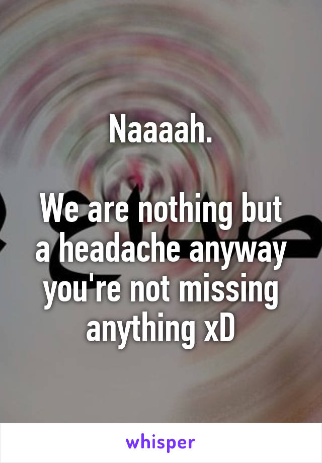 Naaaah.

We are nothing but a headache anyway you're not missing anything xD