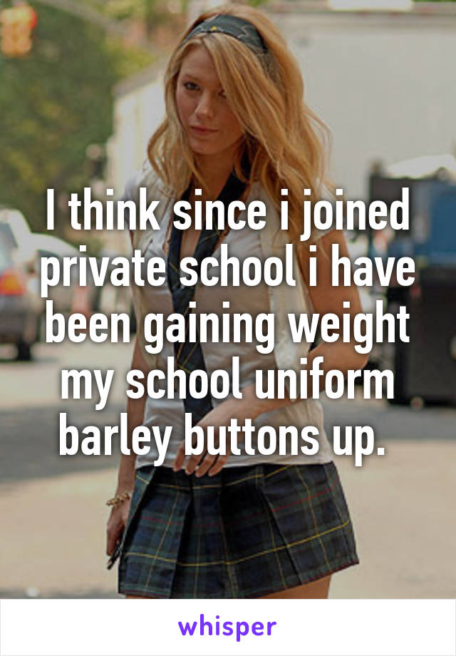 I think since i joined private school i have been gaining weight my school uniform barley buttons up. 