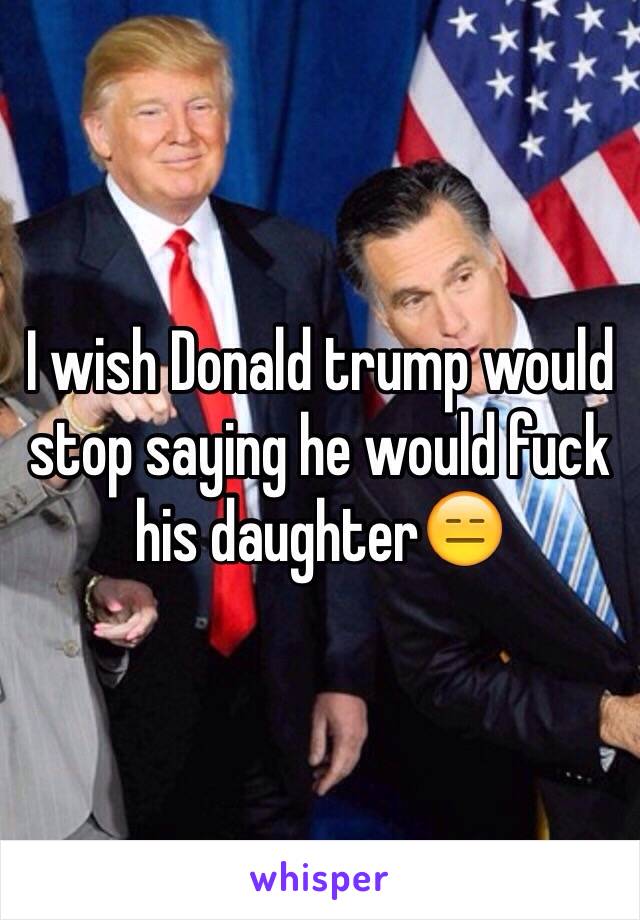 I wish Donald trump would stop saying he would fuck his daughter😑