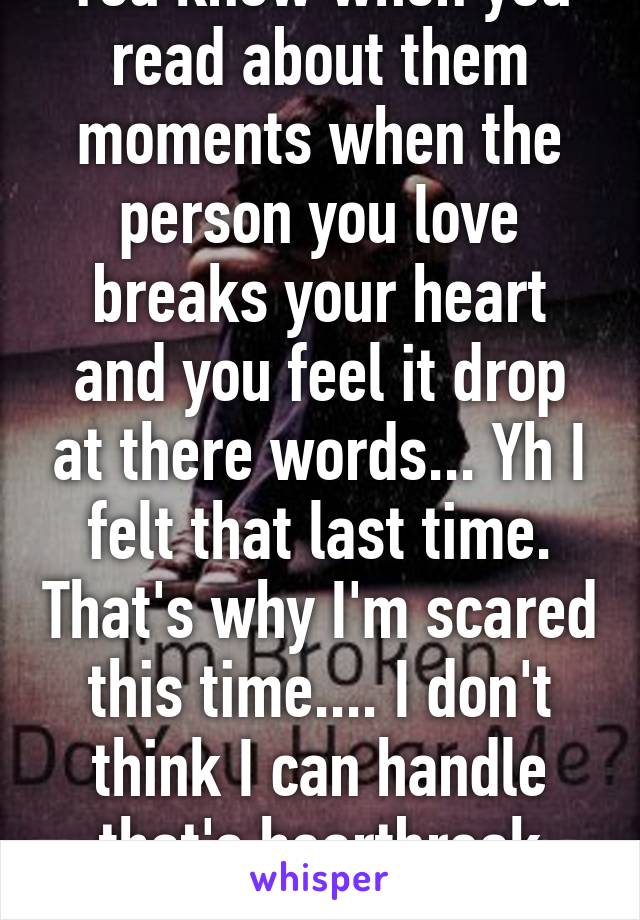 You know when you read about them moments when the person you love breaks your heart and you feel it drop at there words... Yh I felt that last time. That's why I'm scared this time.... I don't think I can handle that's heartbreak again...