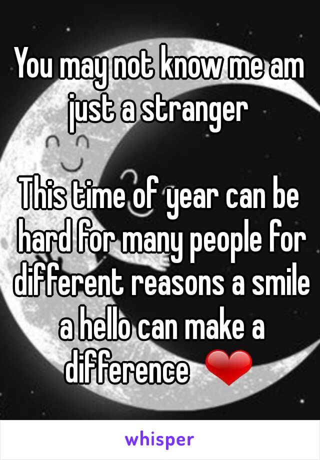 You may not know me am just a stranger 

This time of year can be hard for many people for different reasons a smile a hello can make a difference  ❤ 