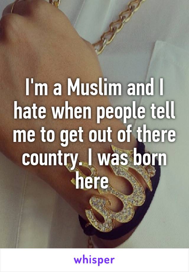 I'm a Muslim and I hate when people tell me to get out of there country. I was born here 