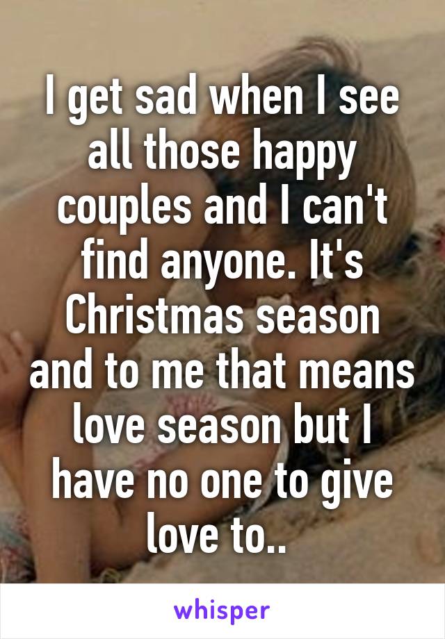 I get sad when I see all those happy couples and I can't find anyone. It's Christmas season and to me that means love season but I have no one to give love to.. 