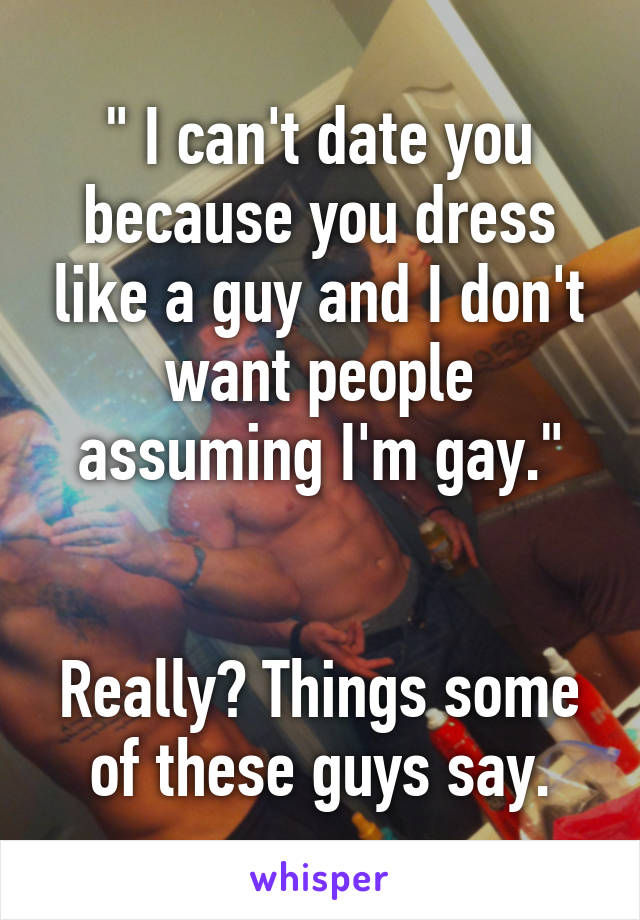 " I can't date you because you dress like a guy and I don't want people assuming I'm gay."


Really? Things some of these guys say.