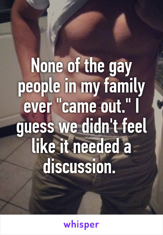 None of the gay people in my family ever "came out." I guess we didn't feel like it needed a discussion. 