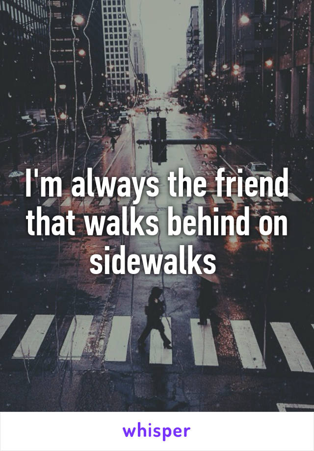 I'm always the friend that walks behind on sidewalks 