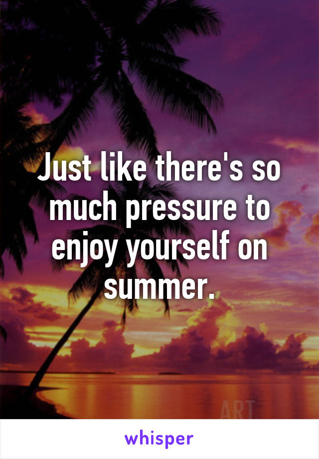 Just like there's so much pressure to enjoy yourself on summer.