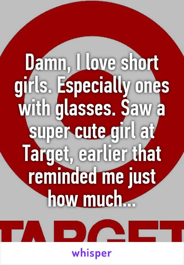 Damn, I love short girls. Especially ones with glasses. Saw a super cute girl at Target, earlier that reminded me just how much...