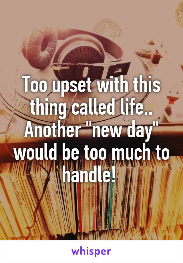 Too upset with this thing called life.. Another "new day" would be too much to handle! 