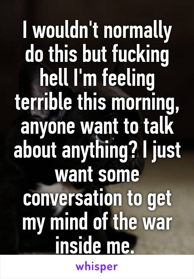 I wouldn't normally do this but fucking hell I'm feeling terrible this morning, anyone want to talk about anything? I just want some conversation to get my mind of the war inside me. 