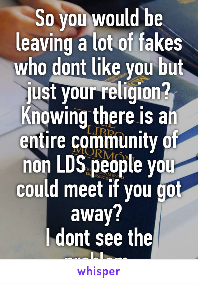 So you would be leaving a lot of fakes who dont like you but just your religion? Knowing there is an entire community of non LDS people you could meet if you got away? 
I dont see the problem.