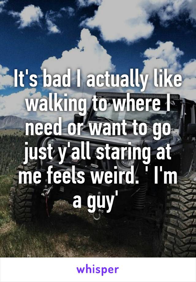 It's bad I actually like walking to where I need or want to go just y'all staring at me feels weird. ' I'm a guy' 