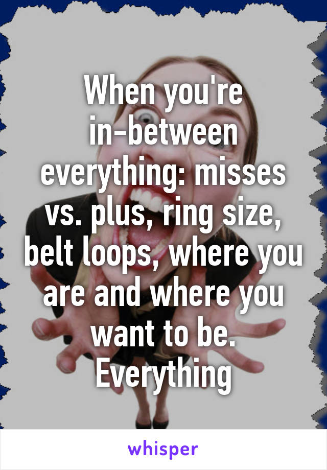 When you're in-between everything: misses vs. plus, ring size, belt loops, where you are and where you want to be. Everything