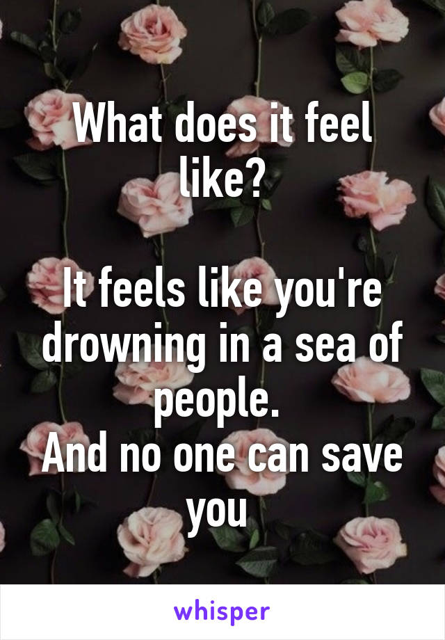 What does it feel like?

It feels like you're drowning in a sea of people. 
And no one can save you 