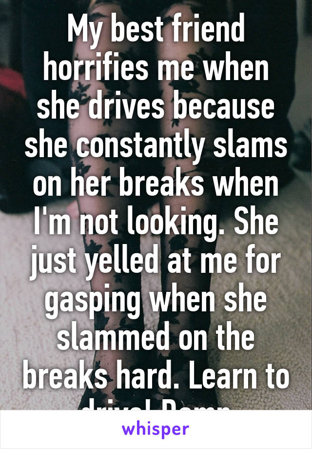 My best friend horrifies me when she drives because she constantly slams on her breaks when I'm not looking. She just yelled at me for gasping when she slammed on the breaks hard. Learn to drive! Damn