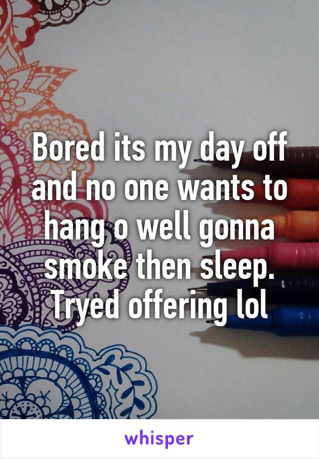 Bored its my day off and no one wants to hang o well gonna smoke then sleep. Tryed offering lol